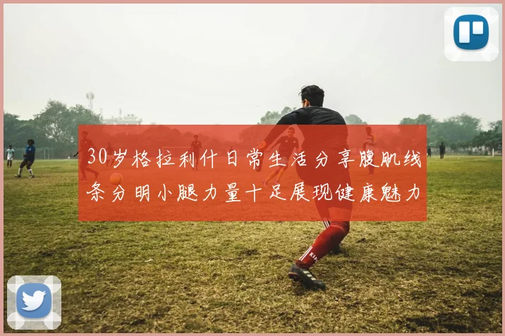 30岁格拉利什日常生活分享腹肌线条分明小腿力量十足展现健康魅力