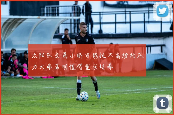 太阳队交易小桥可能性不高续约压力大弗莱明值得重点培养