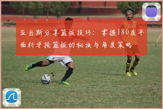 亚当斯分享篮板技巧：掌握180度平面科学抢篮板的秘诀与角度策略