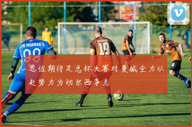 恩佐期待足总杯决赛对曼城全力以赴努力为切尔西争光