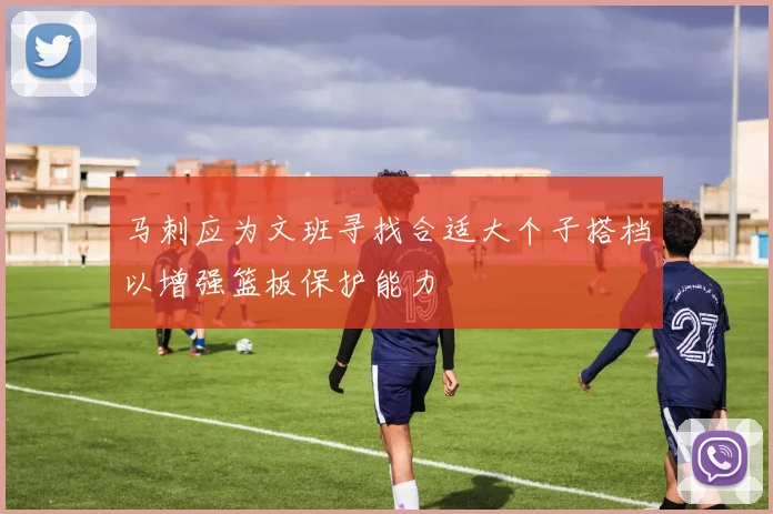 马刺应为文班寻找合适大个子搭档以增强篮板保护能力