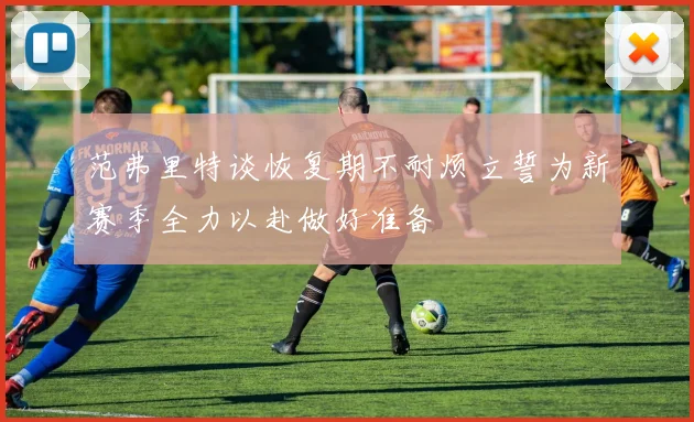 范弗里特谈恢复期不耐烦立誓为新赛季全力以赴做好准备