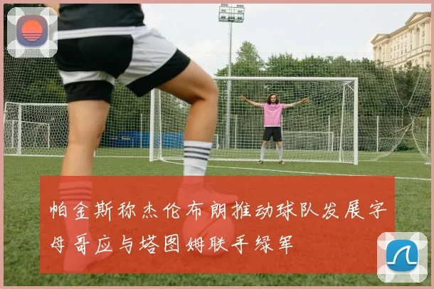 帕金斯称杰伦布朗推动球队发展字母哥应与塔图姆联手绿军