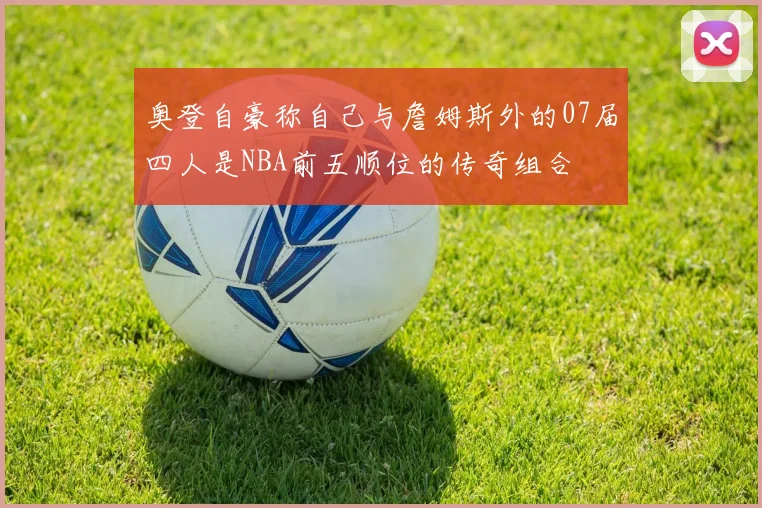 奥登自豪称自己与詹姆斯外的07届四人是NBA前五顺位的传奇组合