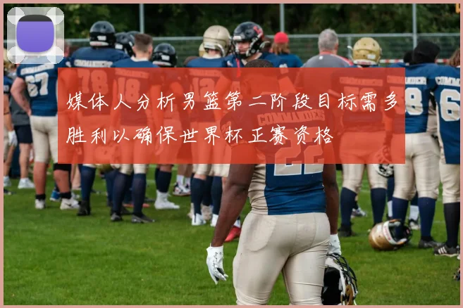 媒体人分析男篮第二阶段目标需多胜利以确保世界杯正赛资格