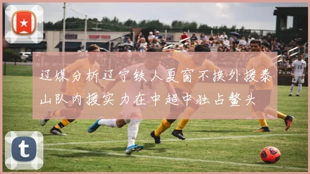 辽媒分析辽宁铁人夏窗不换外援泰山队内援实力在中超中独占鳌头