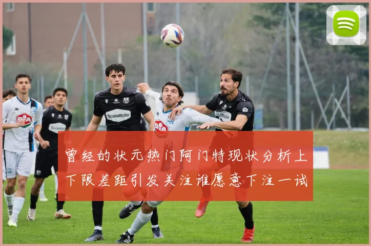 曾经的状元热门阿门特现状分析上下限差距引发关注谁愿意下注一试身手