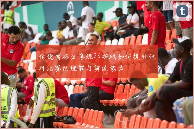 伦德博格分享玩2K游戏如何提升他对比赛的理解与解读能力