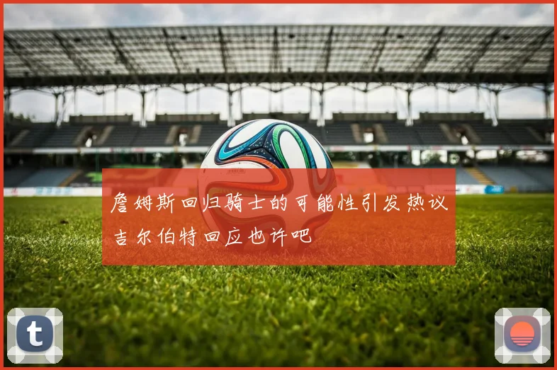 詹姆斯回归骑士的可能性引发热议吉尔伯特回应也许吧