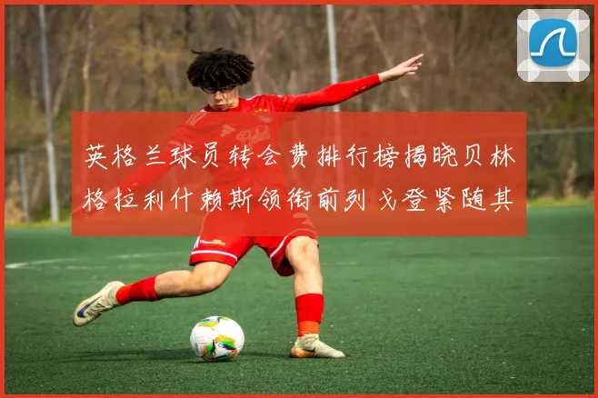 英格兰球员转会费排行榜揭晓贝林格拉利什赖斯领衔前列戈登紧随其后