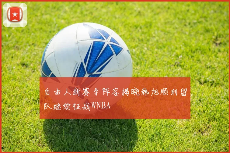 自由人新赛季阵容揭晓韩旭顺利留队继续征战WNBA