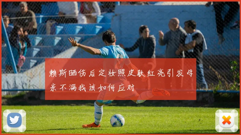 赖斯晒伤后定妆照皮肤红亮引发母亲不满我该如何应对