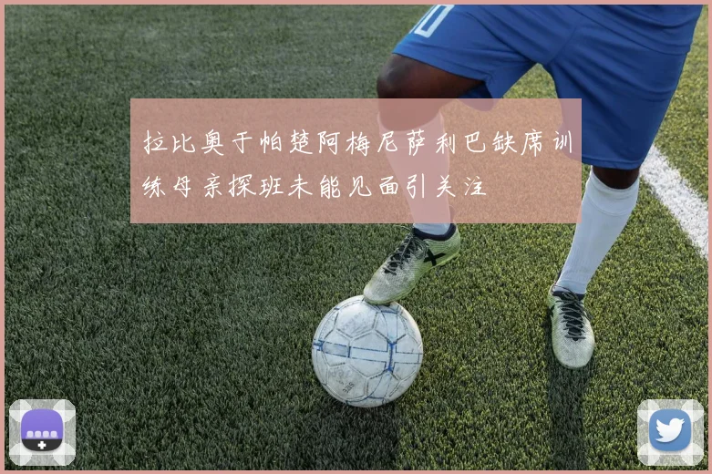 拉比奥于帕楚阿梅尼萨利巴缺席训练母亲探班未能见面引关注