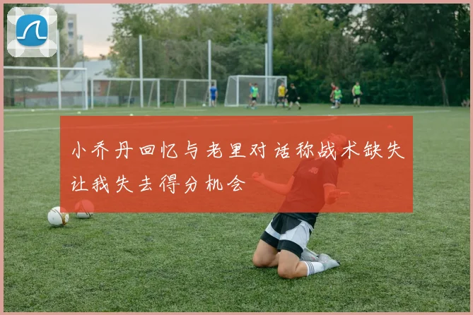 小乔丹回忆与老里对话称战术缺失让我失去得分机会